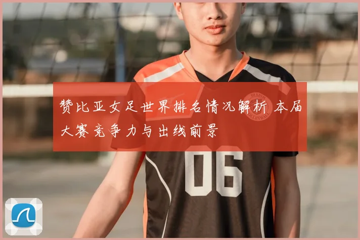 赞比亚女足世界排名情况解析 本届大赛竞争力与出线前景
