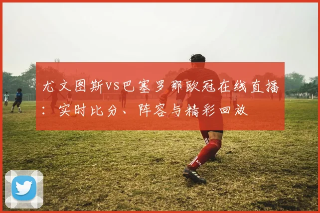 尤文图斯vs巴塞罗那欧冠在线直播:实时比分、阵容与精彩回放