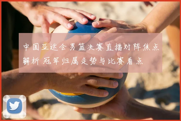 中国亚运会男篮决赛直播对阵焦点解析 冠军归属走势与比赛看点