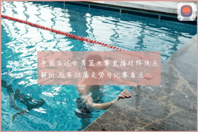 中国亚运会男篮决赛直播对阵焦点解析 冠军归属走势与比赛看点