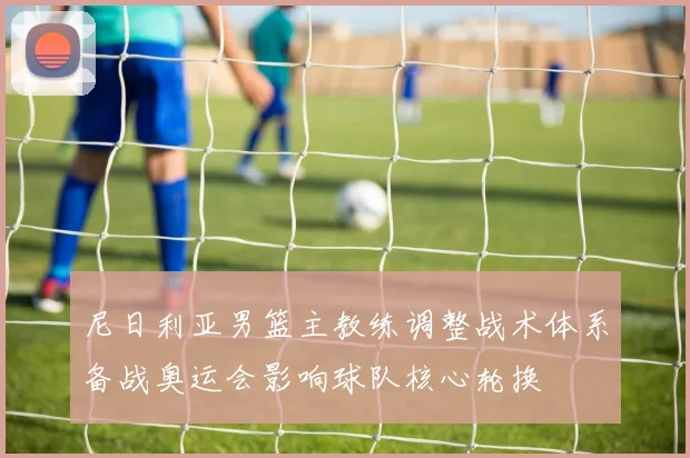 尼日利亚男篮主教练调整战术体系备战奥运会影响球队核心轮换