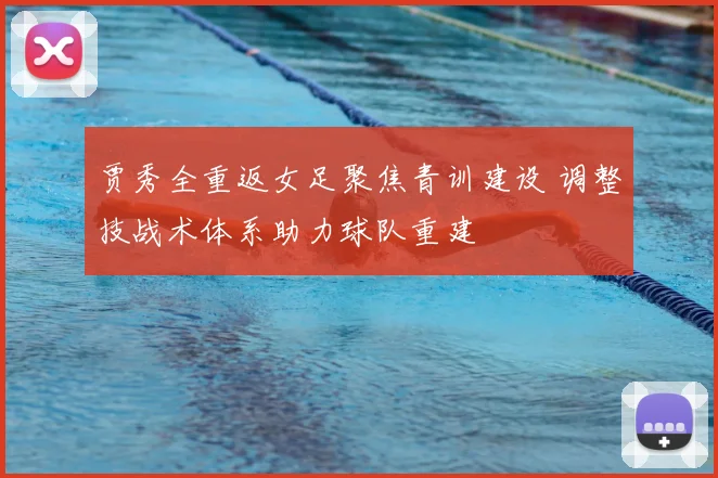 贾秀全重返女足聚焦青训建设 调整技战术体系助力球队重建