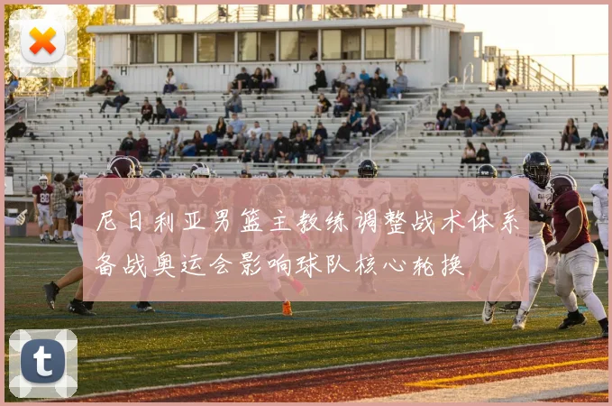 尼日利亚男篮主教练调整战术体系备战奥运会影响球队核心轮换