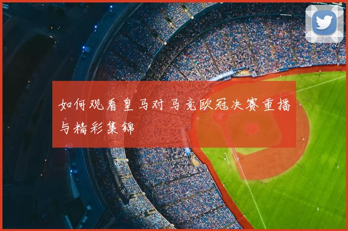 如何观看皇马对马竞欧冠决赛重播与精彩集锦