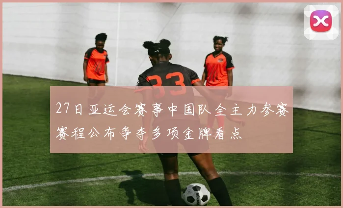 27日亚运会赛事中国队全主力参赛赛程公布争夺多项金牌看点