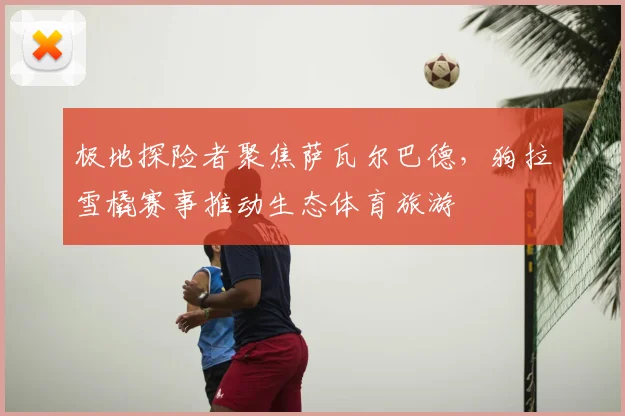 极地探险者聚焦萨瓦尔巴德,狗拉雪橇赛事推动生态体育旅游