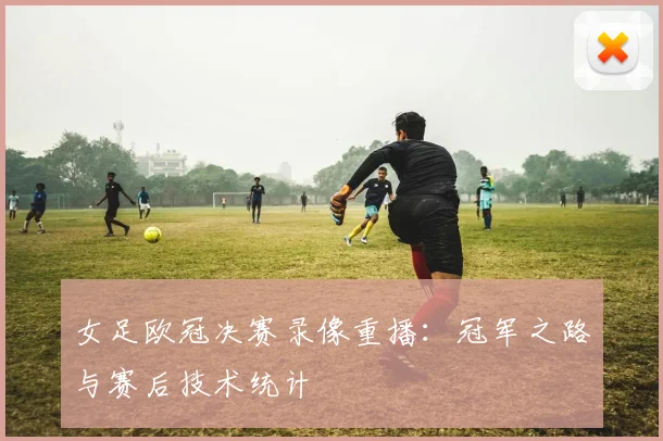 女足欧冠决赛录像重播：冠军之路与赛后技术统计
