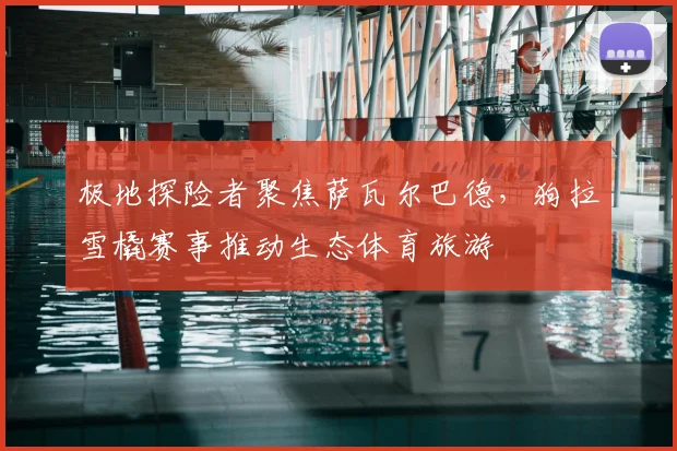 极地探险者聚焦萨瓦尔巴德,狗拉雪橇赛事推动生态体育旅游