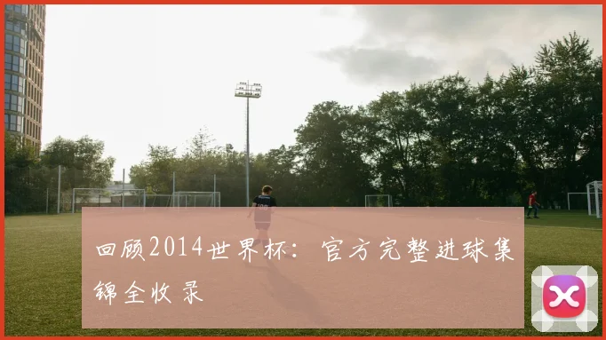 回顾2014世界杯:官方完整进球集锦全收录