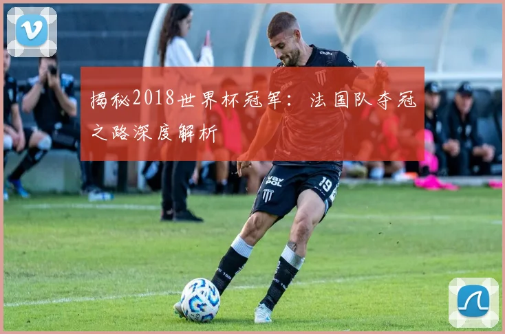 揭秘2018世界杯冠军:法国队夺冠之路深度解析