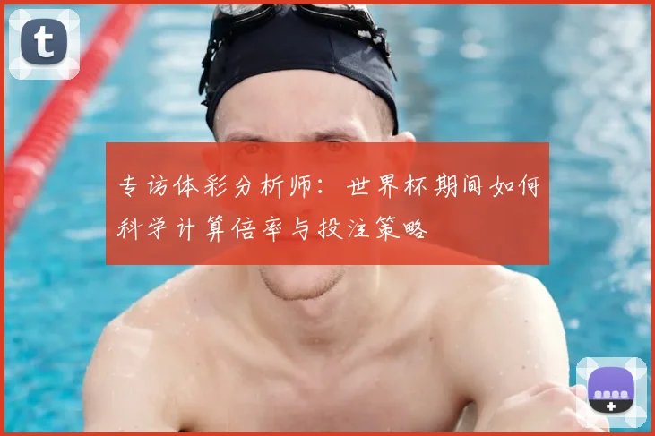 专访体彩分析师:世界杯期间如何科学计算倍率与投注策略