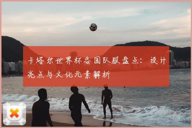 卡塔尔世界杯各国队服盘点:设计亮点与文化元素解析