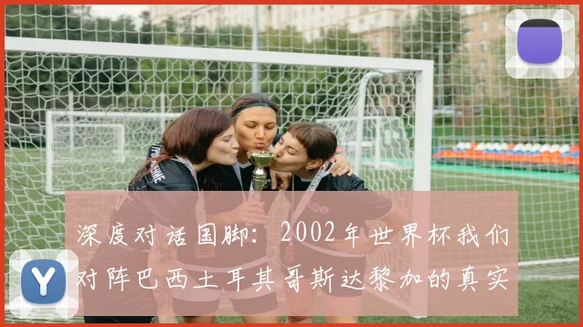 深度对话国脚:2002年世界杯我们对阵巴西土耳其哥斯达黎加的真实感受
