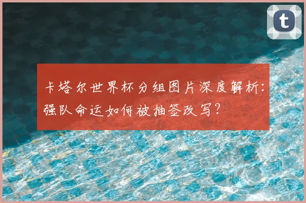 卡塔尔世界杯分组图片深度解析：强队命运如何被抽签改写？