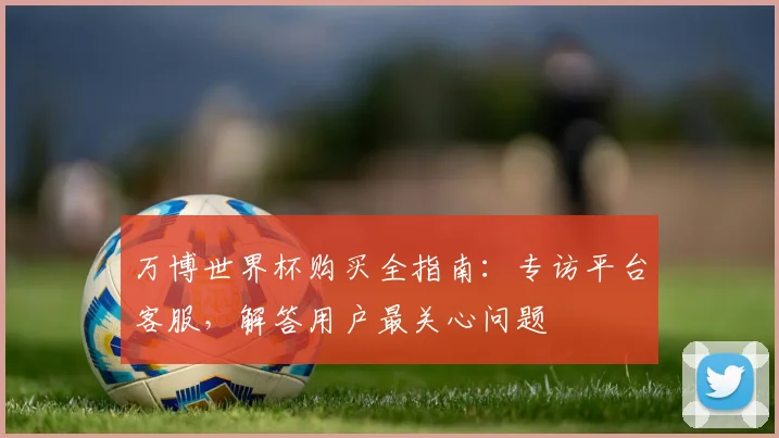 万博世界杯购买全指南:专访平台客服,解答用户最关心问题