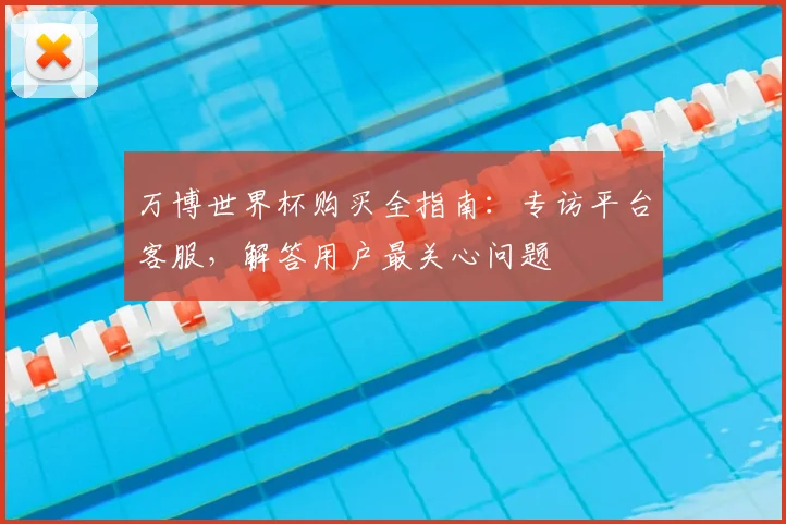 万博世界杯购买全指南:专访平台客服,解答用户最关心问题