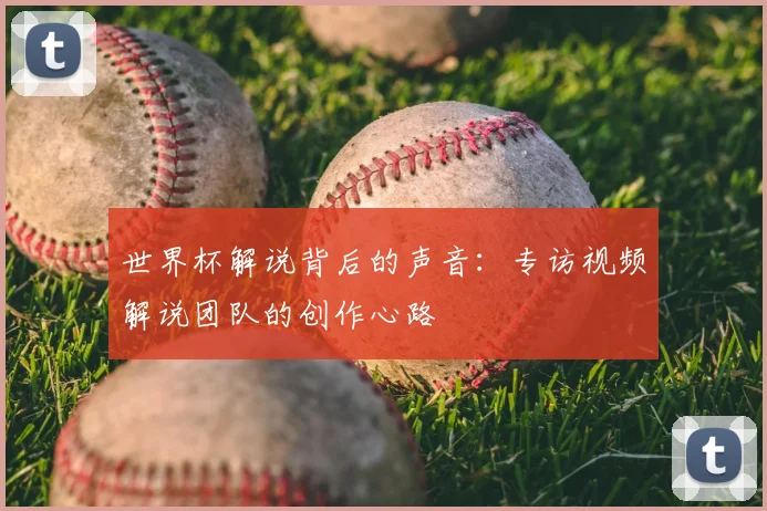 世界杯解说背后的声音:专访视频解说团队的创作心路
